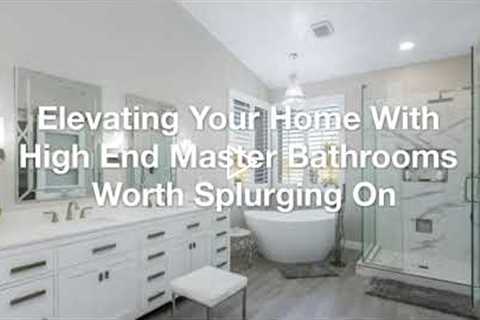 Elevating Your Home With High End Master Bathrooms Worth Splurging On